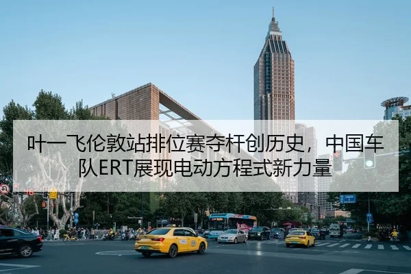 叶一飞伦敦站排位赛夺杆创历史，中国车队ERT展现电动方程式新力量