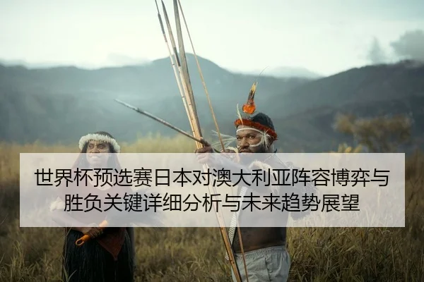 shi-jie-bei-yu-xuan-sai-ri-ben-dui-ao-da-li-ya-zhen-rong-bo-yi-yu-sheng-fu-guan-jian-xiang-xi-fen-xi-yu-wei-lai-qu-shi-2-467.jpg