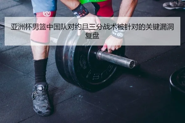 亚洲杯男篮中国队对约旦三分战术被针对的关键漏洞复盘